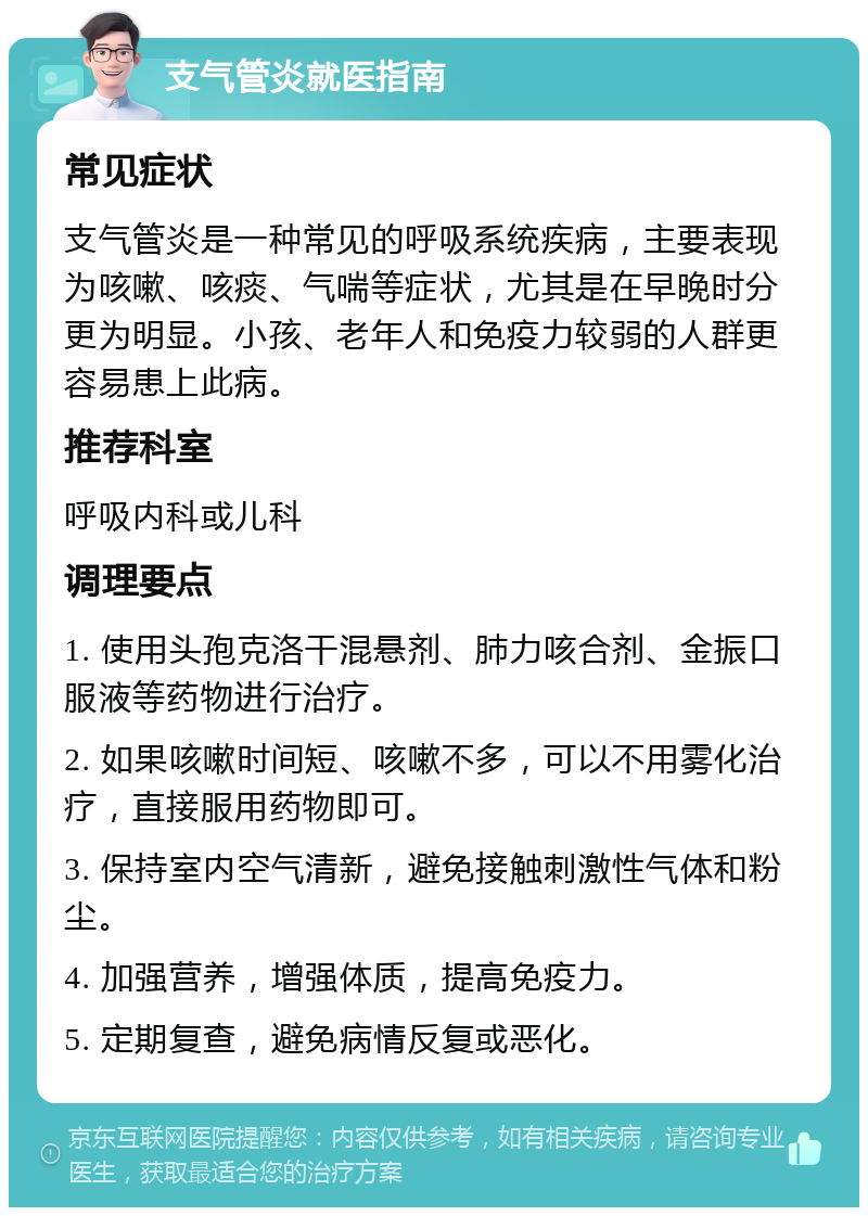 支气管炎就医指南 常见症状 支气管炎是一种常见的呼吸系统疾病，主要表现为咳嗽、咳痰、气喘等症状，尤其是在早晚时分更为明显。小孩、老年人和免疫力较弱的人群更容易患上此病。 推荐科室 呼吸内科或儿科 调理要点 1. 使用头孢克洛干混悬剂、肺力咳合剂、金振口服液等药物进行治疗。 2. 如果咳嗽时间短、咳嗽不多，可以不用雾化治疗，直接服用药物即可。 3. 保持室内空气清新，避免接触刺激性气体和粉尘。 4. 加强营养，增强体质，提高免疫力。 5. 定期复查，避免病情反复或恶化。