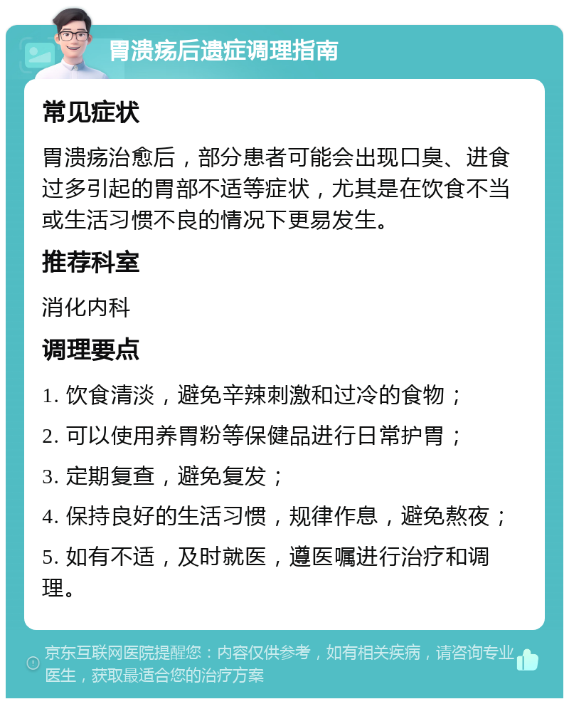 胃溃疡后遗症调理指南 常见症状 胃溃疡治愈后，部分患者可能会出现口臭、进食过多引起的胃部不适等症状，尤其是在饮食不当或生活习惯不良的情况下更易发生。 推荐科室 消化内科 调理要点 1. 饮食清淡，避免辛辣刺激和过冷的食物； 2. 可以使用养胃粉等保健品进行日常护胃； 3. 定期复查，避免复发； 4. 保持良好的生活习惯，规律作息，避免熬夜； 5. 如有不适，及时就医，遵医嘱进行治疗和调理。