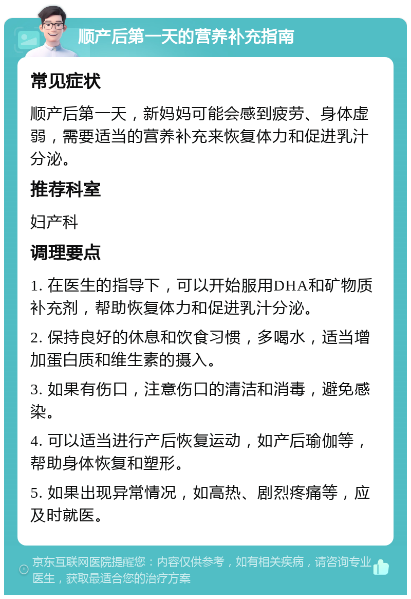 顺产后第一天的营养补充指南 常见症状 顺产后第一天，新妈妈可能会感到疲劳、身体虚弱，需要适当的营养补充来恢复体力和促进乳汁分泌。 推荐科室 妇产科 调理要点 1. 在医生的指导下，可以开始服用DHA和矿物质补充剂，帮助恢复体力和促进乳汁分泌。 2. 保持良好的休息和饮食习惯，多喝水，适当增加蛋白质和维生素的摄入。 3. 如果有伤口，注意伤口的清洁和消毒，避免感染。 4. 可以适当进行产后恢复运动，如产后瑜伽等，帮助身体恢复和塑形。 5. 如果出现异常情况，如高热、剧烈疼痛等，应及时就医。