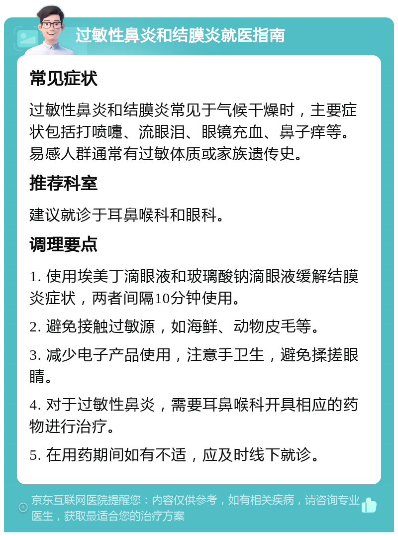 过敏性鼻炎和结膜炎就医指南 常见症状 过敏性鼻炎和结膜炎常见于气候干燥时，主要症状包括打喷嚏、流眼泪、眼镜充血、鼻子痒等。易感人群通常有过敏体质或家族遗传史。 推荐科室 建议就诊于耳鼻喉科和眼科。 调理要点 1. 使用埃美丁滴眼液和玻璃酸钠滴眼液缓解结膜炎症状，两者间隔10分钟使用。 2. 避免接触过敏源，如海鲜、动物皮毛等。 3. 减少电子产品使用，注意手卫生，避免揉搓眼睛。 4. 对于过敏性鼻炎，需要耳鼻喉科开具相应的药物进行治疗。 5. 在用药期间如有不适，应及时线下就诊。