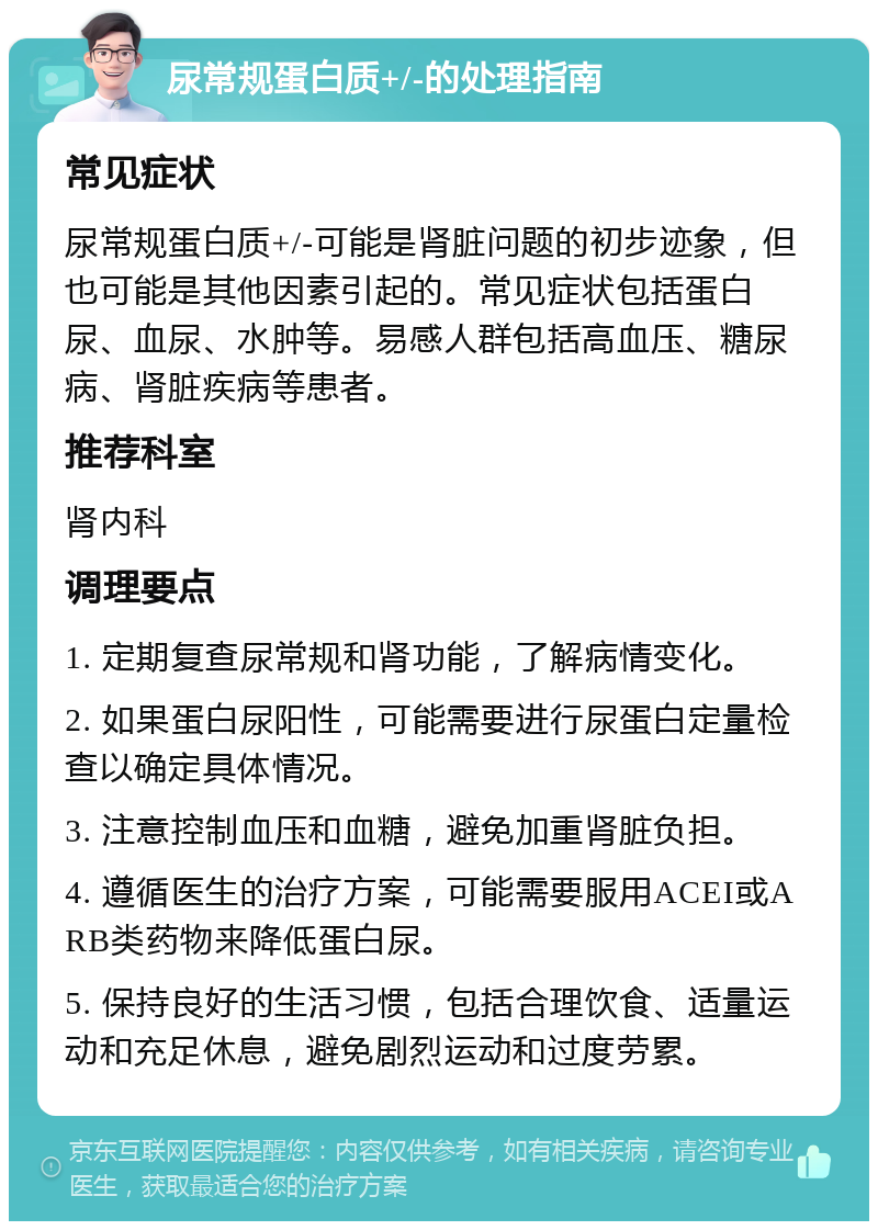 尿常规蛋白质+/-的处理指南 常见症状 尿常规蛋白质+/-可能是肾脏问题的初步迹象，但也可能是其他因素引起的。常见症状包括蛋白尿、血尿、水肿等。易感人群包括高血压、糖尿病、肾脏疾病等患者。 推荐科室 肾内科 调理要点 1. 定期复查尿常规和肾功能，了解病情变化。 2. 如果蛋白尿阳性，可能需要进行尿蛋白定量检查以确定具体情况。 3. 注意控制血压和血糖，避免加重肾脏负担。 4. 遵循医生的治疗方案，可能需要服用ACEI或ARB类药物来降低蛋白尿。 5. 保持良好的生活习惯，包括合理饮食、适量运动和充足休息，避免剧烈运动和过度劳累。