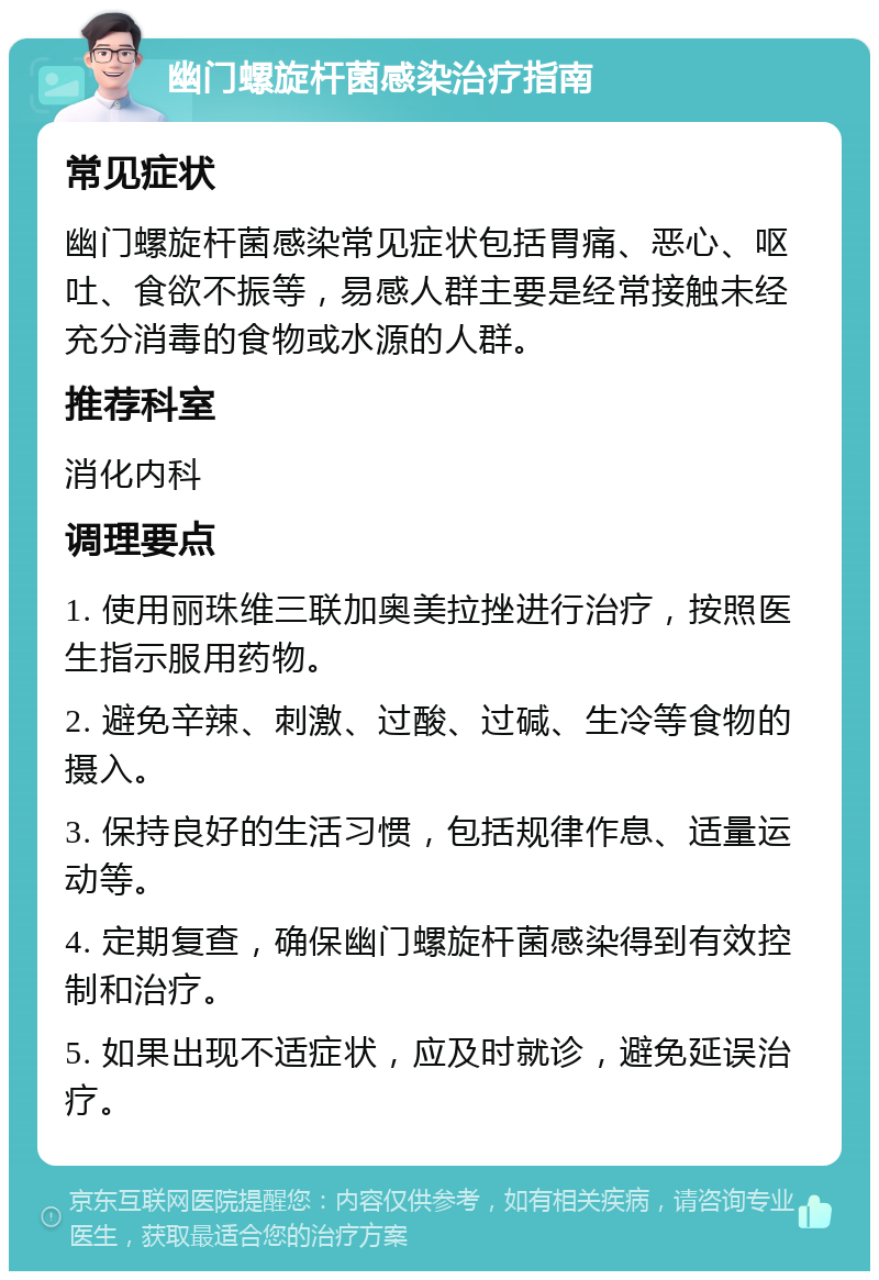 幽门螺旋杆菌感染治疗指南 常见症状 幽门螺旋杆菌感染常见症状包括胃痛、恶心、呕吐、食欲不振等，易感人群主要是经常接触未经充分消毒的食物或水源的人群。 推荐科室 消化内科 调理要点 1. 使用丽珠维三联加奥美拉挫进行治疗，按照医生指示服用药物。 2. 避免辛辣、刺激、过酸、过碱、生冷等食物的摄入。 3. 保持良好的生活习惯，包括规律作息、适量运动等。 4. 定期复查，确保幽门螺旋杆菌感染得到有效控制和治疗。 5. 如果出现不适症状，应及时就诊，避免延误治疗。