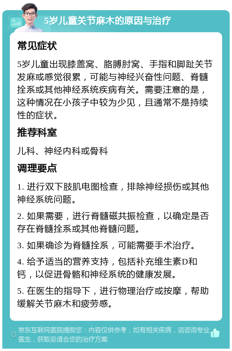 5岁儿童关节麻木的原因与治疗 常见症状 5岁儿童出现膝盖窝、胳膊肘窝、手指和脚趾关节发麻或感觉很累，可能与神经兴奋性问题、脊髓拴系或其他神经系统疾病有关。需要注意的是，这种情况在小孩子中较为少见，且通常不是持续性的症状。 推荐科室 儿科、神经内科或骨科 调理要点 1. 进行双下肢肌电图检查，排除神经损伤或其他神经系统问题。 2. 如果需要，进行脊髓磁共振检查，以确定是否存在脊髓拴系或其他脊髓问题。 3. 如果确诊为脊髓拴系，可能需要手术治疗。 4. 给予适当的营养支持，包括补充维生素D和钙，以促进骨骼和神经系统的健康发展。 5. 在医生的指导下，进行物理治疗或按摩，帮助缓解关节麻木和疲劳感。