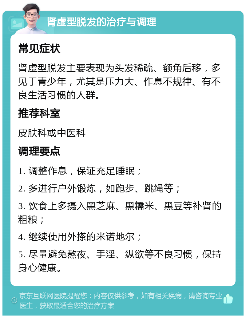 肾虚型脱发的治疗与调理 常见症状 肾虚型脱发主要表现为头发稀疏、额角后移，多见于青少年，尤其是压力大、作息不规律、有不良生活习惯的人群。 推荐科室 皮肤科或中医科 调理要点 1. 调整作息，保证充足睡眠； 2. 多进行户外锻炼，如跑步、跳绳等； 3. 饮食上多摄入黑芝麻、黑糯米、黑豆等补肾的粗粮； 4. 继续使用外搽的米诺地尔； 5. 尽量避免熬夜、手淫、纵欲等不良习惯，保持身心健康。