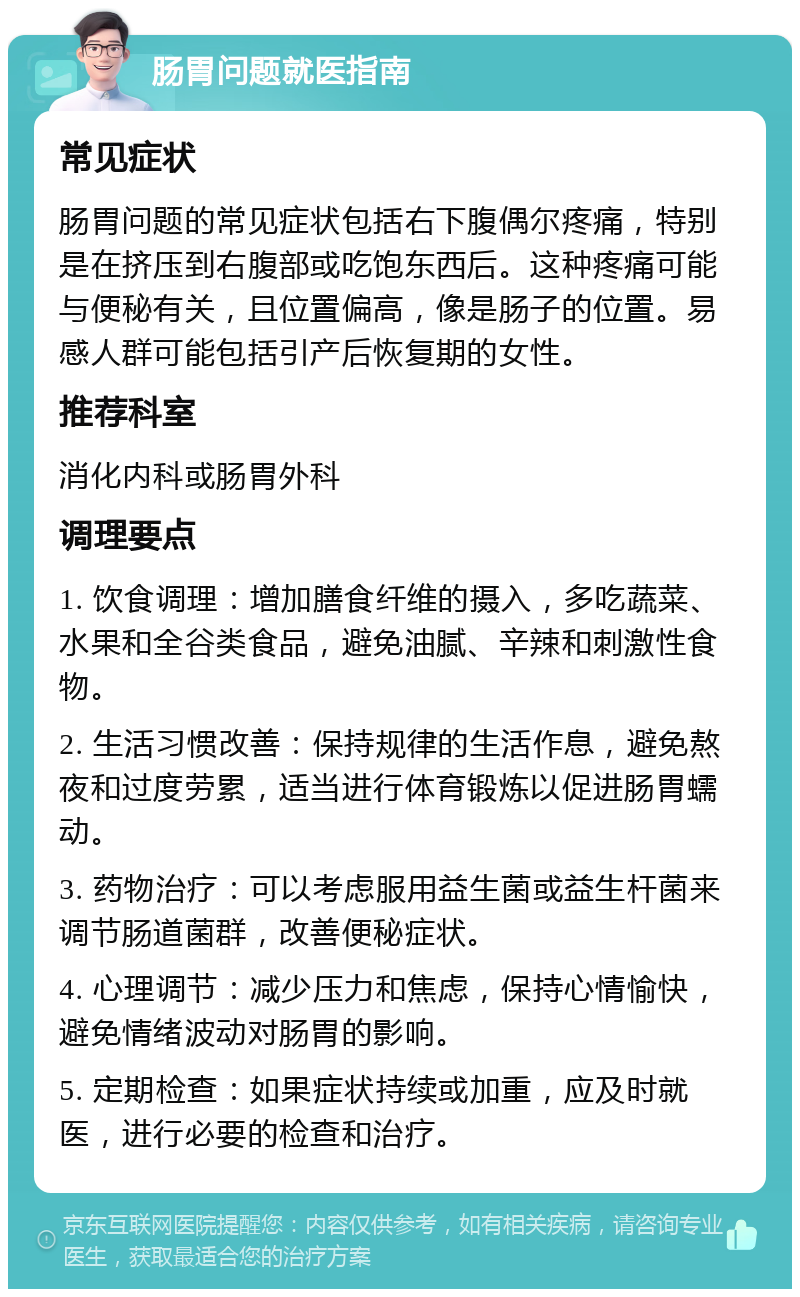 肠胃问题就医指南 常见症状 肠胃问题的常见症状包括右下腹偶尔疼痛，特别是在挤压到右腹部或吃饱东西后。这种疼痛可能与便秘有关，且位置偏高，像是肠子的位置。易感人群可能包括引产后恢复期的女性。 推荐科室 消化内科或肠胃外科 调理要点 1. 饮食调理：增加膳食纤维的摄入，多吃蔬菜、水果和全谷类食品，避免油腻、辛辣和刺激性食物。 2. 生活习惯改善：保持规律的生活作息，避免熬夜和过度劳累，适当进行体育锻炼以促进肠胃蠕动。 3. 药物治疗：可以考虑服用益生菌或益生杆菌来调节肠道菌群，改善便秘症状。 4. 心理调节：减少压力和焦虑，保持心情愉快，避免情绪波动对肠胃的影响。 5. 定期检查：如果症状持续或加重，应及时就医，进行必要的检查和治疗。