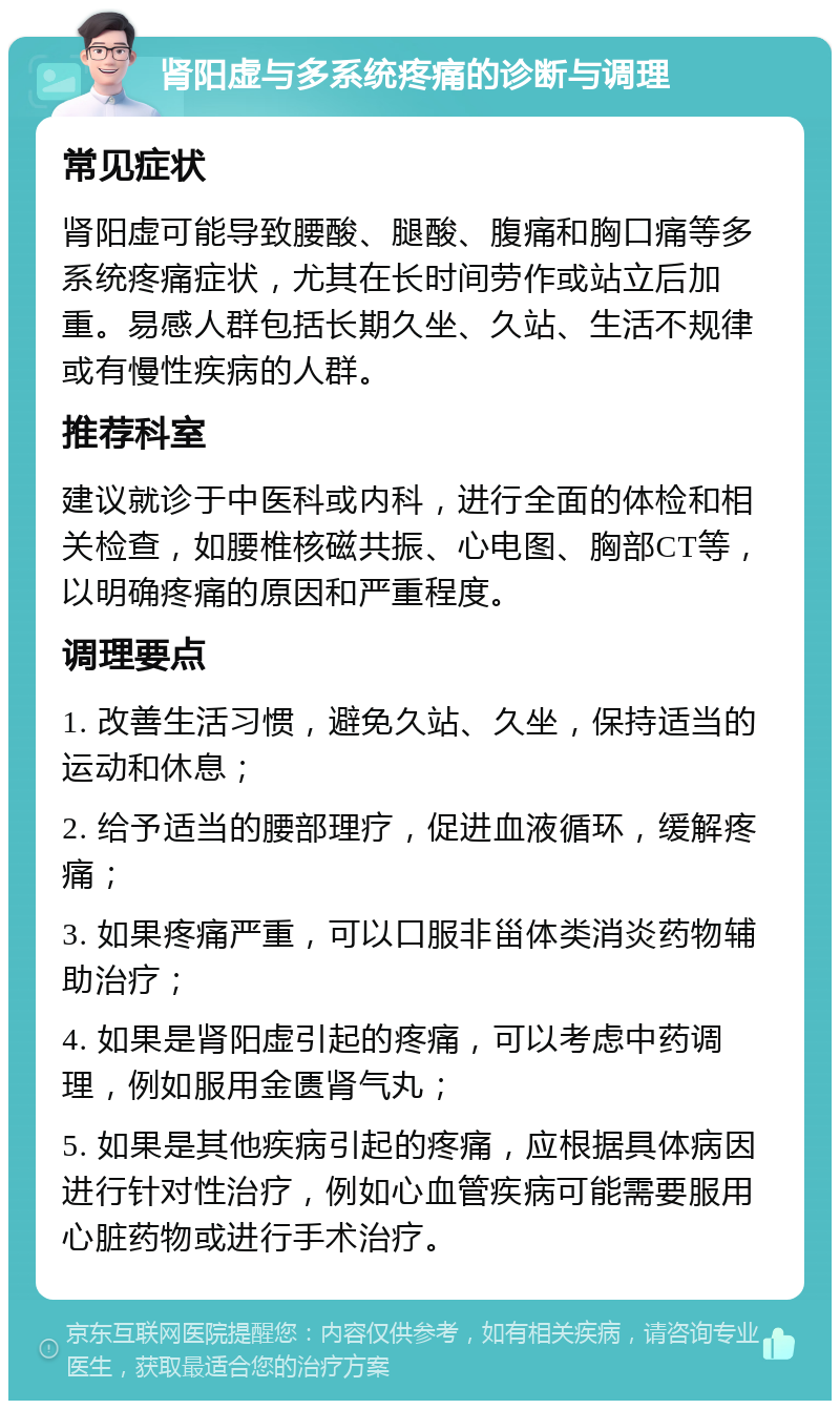 肾阳虚与多系统疼痛的诊断与调理 常见症状 肾阳虚可能导致腰酸、腿酸、腹痛和胸口痛等多系统疼痛症状，尤其在长时间劳作或站立后加重。易感人群包括长期久坐、久站、生活不规律或有慢性疾病的人群。 推荐科室 建议就诊于中医科或内科，进行全面的体检和相关检查，如腰椎核磁共振、心电图、胸部CT等，以明确疼痛的原因和严重程度。 调理要点 1. 改善生活习惯，避免久站、久坐，保持适当的运动和休息； 2. 给予适当的腰部理疗，促进血液循环，缓解疼痛； 3. 如果疼痛严重，可以口服非甾体类消炎药物辅助治疗； 4. 如果是肾阳虚引起的疼痛，可以考虑中药调理，例如服用金匮肾气丸； 5. 如果是其他疾病引起的疼痛，应根据具体病因进行针对性治疗，例如心血管疾病可能需要服用心脏药物或进行手术治疗。