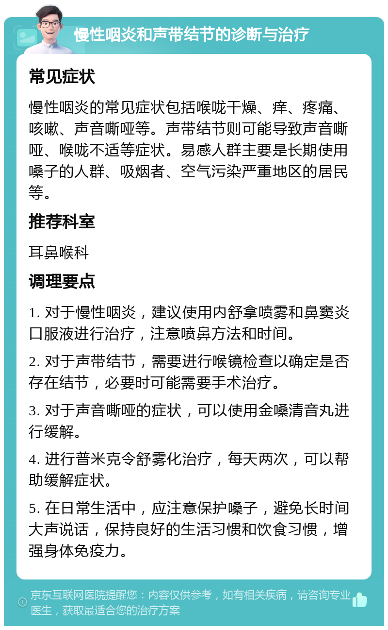 慢性咽炎和声带结节的诊断与治疗 常见症状 慢性咽炎的常见症状包括喉咙干燥、痒、疼痛、咳嗽、声音嘶哑等。声带结节则可能导致声音嘶哑、喉咙不适等症状。易感人群主要是长期使用嗓子的人群、吸烟者、空气污染严重地区的居民等。 推荐科室 耳鼻喉科 调理要点 1. 对于慢性咽炎，建议使用内舒拿喷雾和鼻窦炎口服液进行治疗，注意喷鼻方法和时间。 2. 对于声带结节，需要进行喉镜检查以确定是否存在结节，必要时可能需要手术治疗。 3. 对于声音嘶哑的症状，可以使用金嗓清音丸进行缓解。 4. 进行普米克令舒雾化治疗，每天两次，可以帮助缓解症状。 5. 在日常生活中，应注意保护嗓子，避免长时间大声说话，保持良好的生活习惯和饮食习惯，增强身体免疫力。