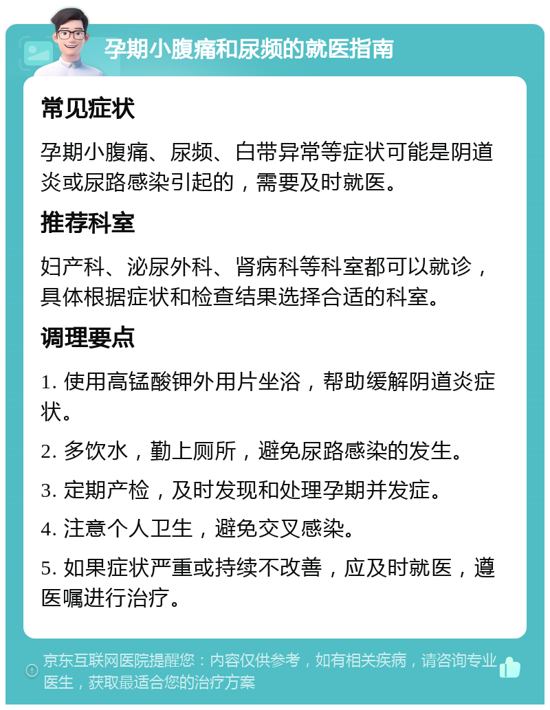 孕期小腹痛和尿频的就医指南 常见症状 孕期小腹痛、尿频、白带异常等症状可能是阴道炎或尿路感染引起的，需要及时就医。 推荐科室 妇产科、泌尿外科、肾病科等科室都可以就诊，具体根据症状和检查结果选择合适的科室。 调理要点 1. 使用高锰酸钾外用片坐浴，帮助缓解阴道炎症状。 2. 多饮水，勤上厕所，避免尿路感染的发生。 3. 定期产检，及时发现和处理孕期并发症。 4. 注意个人卫生，避免交叉感染。 5. 如果症状严重或持续不改善，应及时就医，遵医嘱进行治疗。