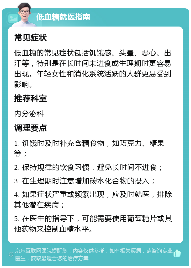 低血糖就医指南 常见症状 低血糖的常见症状包括饥饿感、头晕、恶心、出汗等，特别是在长时间未进食或生理期时更容易出现。年轻女性和消化系统活跃的人群更易受到影响。 推荐科室 内分泌科 调理要点 1. 饥饿时及时补充含糖食物，如巧克力、糖果等； 2. 保持规律的饮食习惯，避免长时间不进食； 3. 在生理期时注意增加碳水化合物的摄入； 4. 如果症状严重或频繁出现，应及时就医，排除其他潜在疾病； 5. 在医生的指导下，可能需要使用葡萄糖片或其他药物来控制血糖水平。