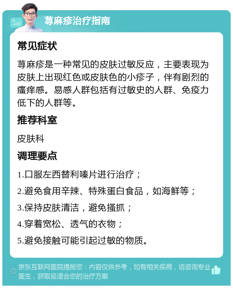 荨麻疹治疗指南 常见症状 荨麻疹是一种常见的皮肤过敏反应，主要表现为皮肤上出现红色或皮肤色的小疹子，伴有剧烈的瘙痒感。易感人群包括有过敏史的人群、免疫力低下的人群等。 推荐科室 皮肤科 调理要点 1.口服左西替利嗪片进行治疗； 2.避免食用辛辣、特殊蛋白食品，如海鲜等； 3.保持皮肤清洁，避免搔抓； 4.穿着宽松、透气的衣物； 5.避免接触可能引起过敏的物质。