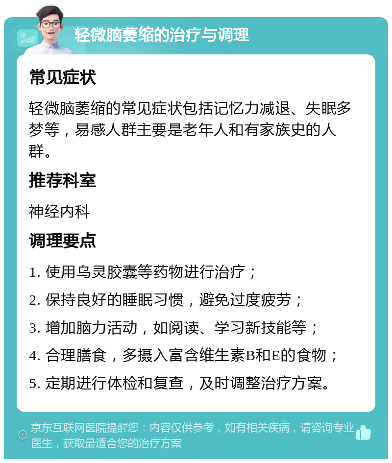 轻微脑萎缩的治疗与调理 常见症状 轻微脑萎缩的常见症状包括记忆力减退、失眠多梦等，易感人群主要是老年人和有家族史的人群。 推荐科室 神经内科 调理要点 1. 使用乌灵胶囊等药物进行治疗； 2. 保持良好的睡眠习惯，避免过度疲劳； 3. 增加脑力活动，如阅读、学习新技能等； 4. 合理膳食，多摄入富含维生素B和E的食物； 5. 定期进行体检和复查，及时调整治疗方案。