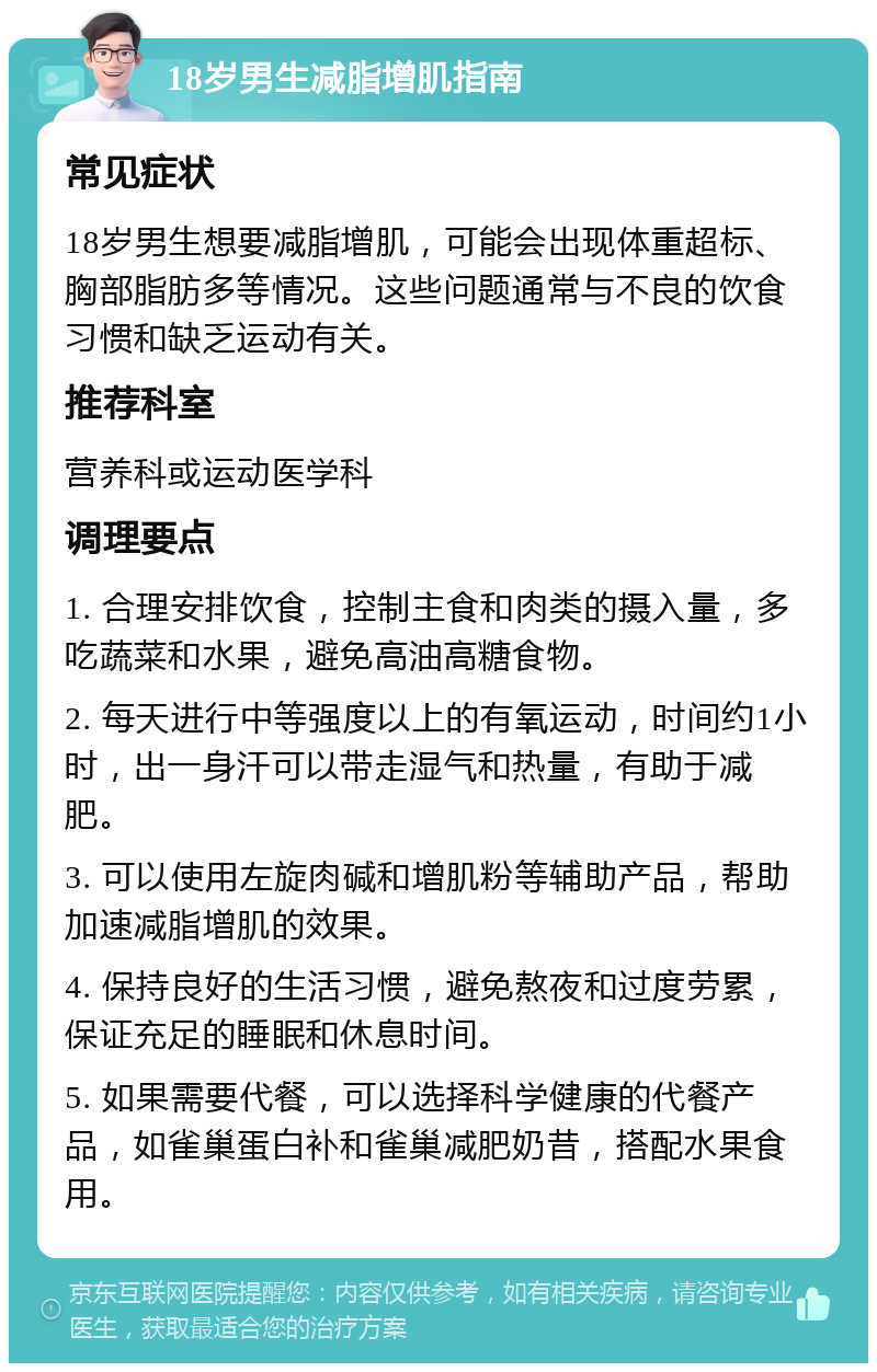 18岁男生减脂增肌指南 常见症状 18岁男生想要减脂增肌，可能会出现体重超标、胸部脂肪多等情况。这些问题通常与不良的饮食习惯和缺乏运动有关。 推荐科室 营养科或运动医学科 调理要点 1. 合理安排饮食，控制主食和肉类的摄入量，多吃蔬菜和水果，避免高油高糖食物。 2. 每天进行中等强度以上的有氧运动，时间约1小时，出一身汗可以带走湿气和热量，有助于减肥。 3. 可以使用左旋肉碱和增肌粉等辅助产品，帮助加速减脂增肌的效果。 4. 保持良好的生活习惯，避免熬夜和过度劳累，保证充足的睡眠和休息时间。 5. 如果需要代餐，可以选择科学健康的代餐产品，如雀巢蛋白补和雀巢减肥奶昔，搭配水果食用。