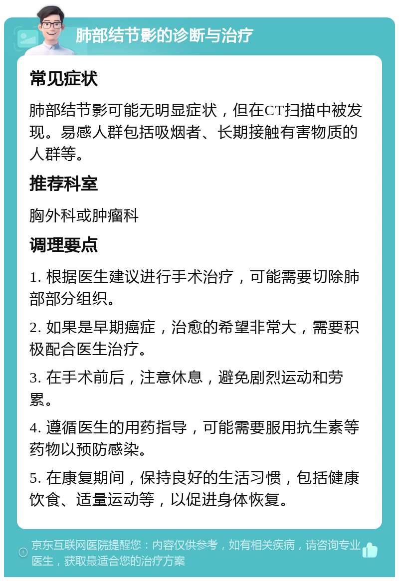 肺部结节影的诊断与治疗 常见症状 肺部结节影可能无明显症状，但在CT扫描中被发现。易感人群包括吸烟者、长期接触有害物质的人群等。 推荐科室 胸外科或肿瘤科 调理要点 1. 根据医生建议进行手术治疗，可能需要切除肺部部分组织。 2. 如果是早期癌症，治愈的希望非常大，需要积极配合医生治疗。 3. 在手术前后，注意休息，避免剧烈运动和劳累。 4. 遵循医生的用药指导，可能需要服用抗生素等药物以预防感染。 5. 在康复期间，保持良好的生活习惯，包括健康饮食、适量运动等，以促进身体恢复。