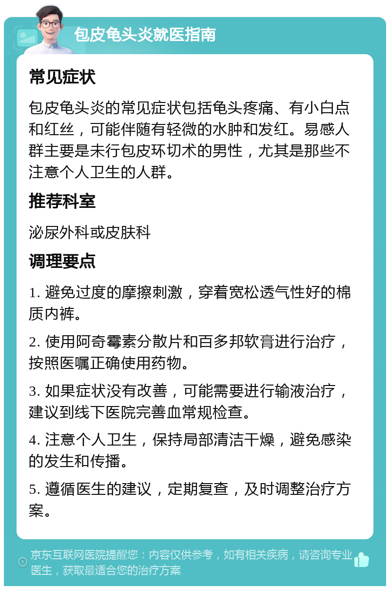 包皮龟头炎就医指南 常见症状 包皮龟头炎的常见症状包括龟头疼痛、有小白点和红丝，可能伴随有轻微的水肿和发红。易感人群主要是未行包皮环切术的男性，尤其是那些不注意个人卫生的人群。 推荐科室 泌尿外科或皮肤科 调理要点 1. 避免过度的摩擦刺激，穿着宽松透气性好的棉质内裤。 2. 使用阿奇霉素分散片和百多邦软膏进行治疗，按照医嘱正确使用药物。 3. 如果症状没有改善，可能需要进行输液治疗，建议到线下医院完善血常规检查。 4. 注意个人卫生，保持局部清洁干燥，避免感染的发生和传播。 5. 遵循医生的建议，定期复查，及时调整治疗方案。