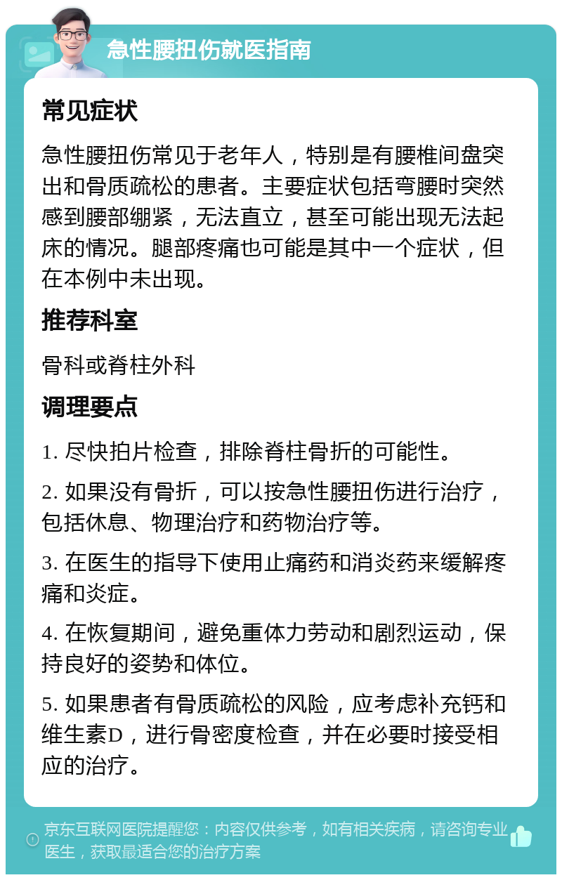 急性腰扭伤就医指南 常见症状 急性腰扭伤常见于老年人，特别是有腰椎间盘突出和骨质疏松的患者。主要症状包括弯腰时突然感到腰部绷紧，无法直立，甚至可能出现无法起床的情况。腿部疼痛也可能是其中一个症状，但在本例中未出现。 推荐科室 骨科或脊柱外科 调理要点 1. 尽快拍片检查，排除脊柱骨折的可能性。 2. 如果没有骨折，可以按急性腰扭伤进行治疗，包括休息、物理治疗和药物治疗等。 3. 在医生的指导下使用止痛药和消炎药来缓解疼痛和炎症。 4. 在恢复期间，避免重体力劳动和剧烈运动，保持良好的姿势和体位。 5. 如果患者有骨质疏松的风险，应考虑补充钙和维生素D，进行骨密度检查，并在必要时接受相应的治疗。