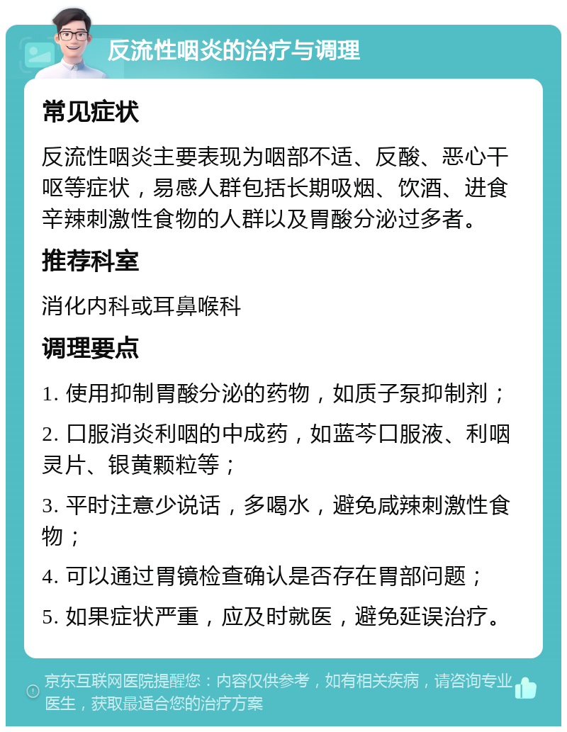 反流性咽炎的治疗与调理 常见症状 反流性咽炎主要表现为咽部不适、反酸、恶心干呕等症状，易感人群包括长期吸烟、饮酒、进食辛辣刺激性食物的人群以及胃酸分泌过多者。 推荐科室 消化内科或耳鼻喉科 调理要点 1. 使用抑制胃酸分泌的药物，如质子泵抑制剂； 2. 口服消炎利咽的中成药，如蓝芩口服液、利咽灵片、银黄颗粒等； 3. 平时注意少说话，多喝水，避免咸辣刺激性食物； 4. 可以通过胃镜检查确认是否存在胃部问题； 5. 如果症状严重，应及时就医，避免延误治疗。