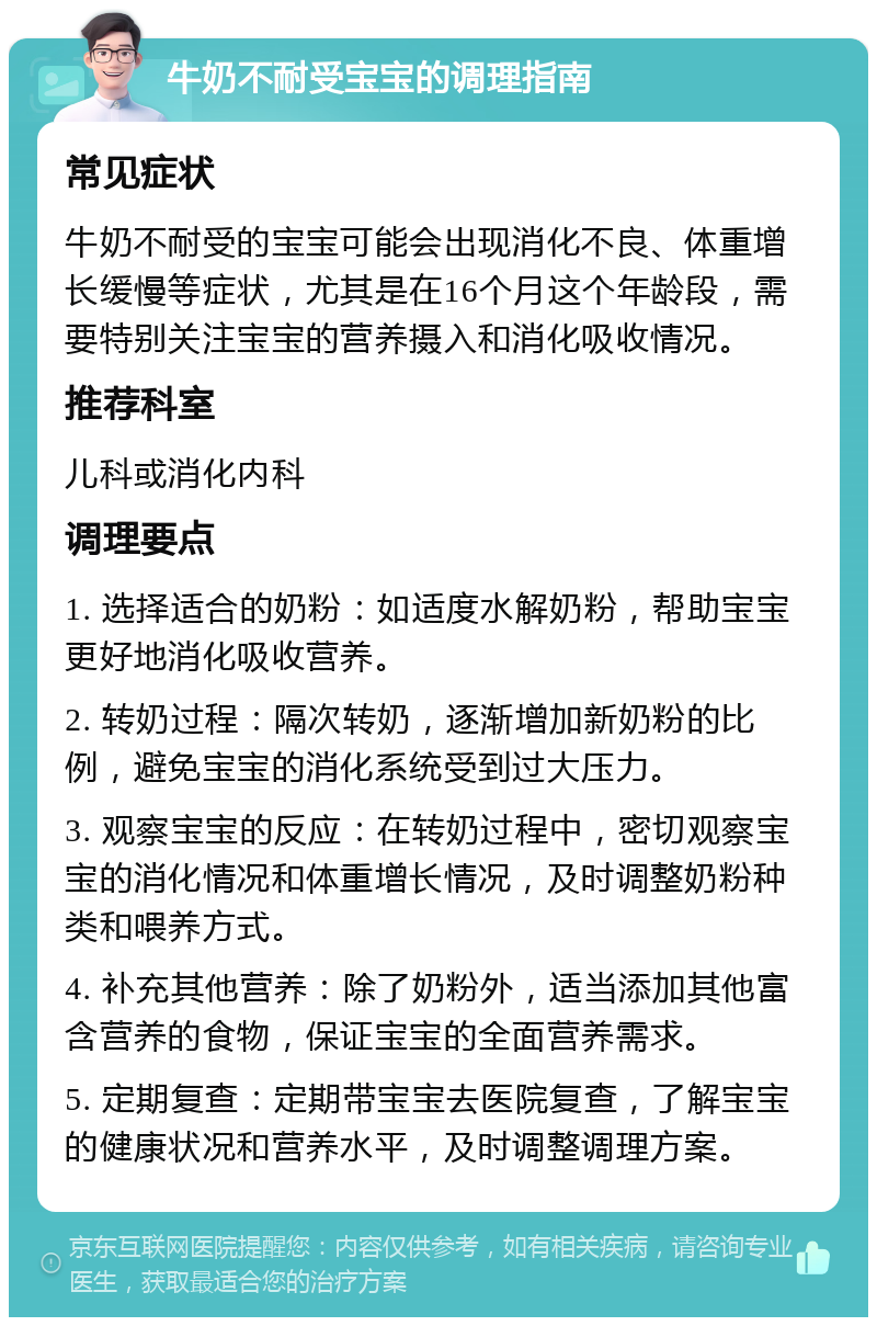 牛奶不耐受宝宝的调理指南 常见症状 牛奶不耐受的宝宝可能会出现消化不良、体重增长缓慢等症状，尤其是在16个月这个年龄段，需要特别关注宝宝的营养摄入和消化吸收情况。 推荐科室 儿科或消化内科 调理要点 1. 选择适合的奶粉：如适度水解奶粉，帮助宝宝更好地消化吸收营养。 2. 转奶过程：隔次转奶，逐渐增加新奶粉的比例，避免宝宝的消化系统受到过大压力。 3. 观察宝宝的反应：在转奶过程中，密切观察宝宝的消化情况和体重增长情况，及时调整奶粉种类和喂养方式。 4. 补充其他营养：除了奶粉外，适当添加其他富含营养的食物，保证宝宝的全面营养需求。 5. 定期复查：定期带宝宝去医院复查，了解宝宝的健康状况和营养水平，及时调整调理方案。