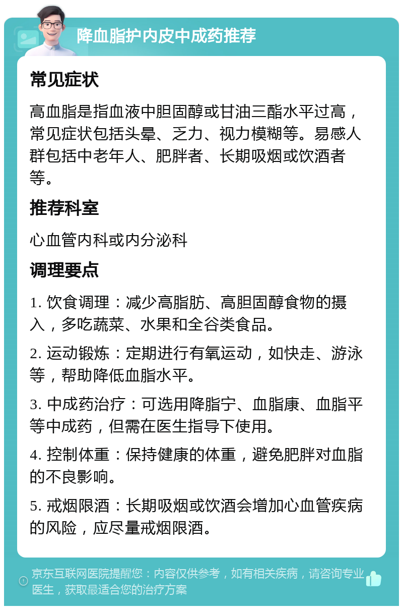 降血脂护内皮中成药推荐 常见症状 高血脂是指血液中胆固醇或甘油三酯水平过高，常见症状包括头晕、乏力、视力模糊等。易感人群包括中老年人、肥胖者、长期吸烟或饮酒者等。 推荐科室 心血管内科或内分泌科 调理要点 1. 饮食调理：减少高脂肪、高胆固醇食物的摄入，多吃蔬菜、水果和全谷类食品。 2. 运动锻炼：定期进行有氧运动，如快走、游泳等，帮助降低血脂水平。 3. 中成药治疗：可选用降脂宁、血脂康、血脂平等中成药，但需在医生指导下使用。 4. 控制体重：保持健康的体重，避免肥胖对血脂的不良影响。 5. 戒烟限酒：长期吸烟或饮酒会增加心血管疾病的风险，应尽量戒烟限酒。