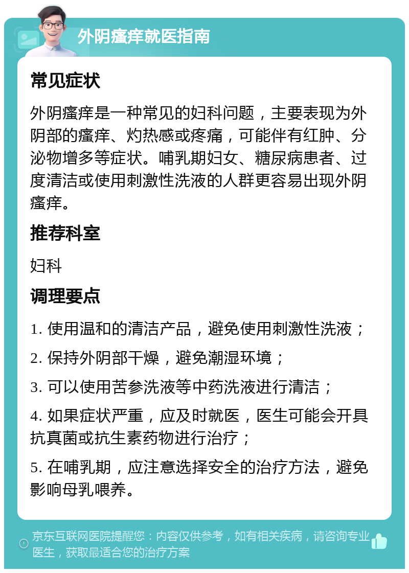 外阴瘙痒就医指南 常见症状 外阴瘙痒是一种常见的妇科问题，主要表现为外阴部的瘙痒、灼热感或疼痛，可能伴有红肿、分泌物增多等症状。哺乳期妇女、糖尿病患者、过度清洁或使用刺激性洗液的人群更容易出现外阴瘙痒。 推荐科室 妇科 调理要点 1. 使用温和的清洁产品，避免使用刺激性洗液； 2. 保持外阴部干燥，避免潮湿环境； 3. 可以使用苦参洗液等中药洗液进行清洁； 4. 如果症状严重，应及时就医，医生可能会开具抗真菌或抗生素药物进行治疗； 5. 在哺乳期，应注意选择安全的治疗方法，避免影响母乳喂养。