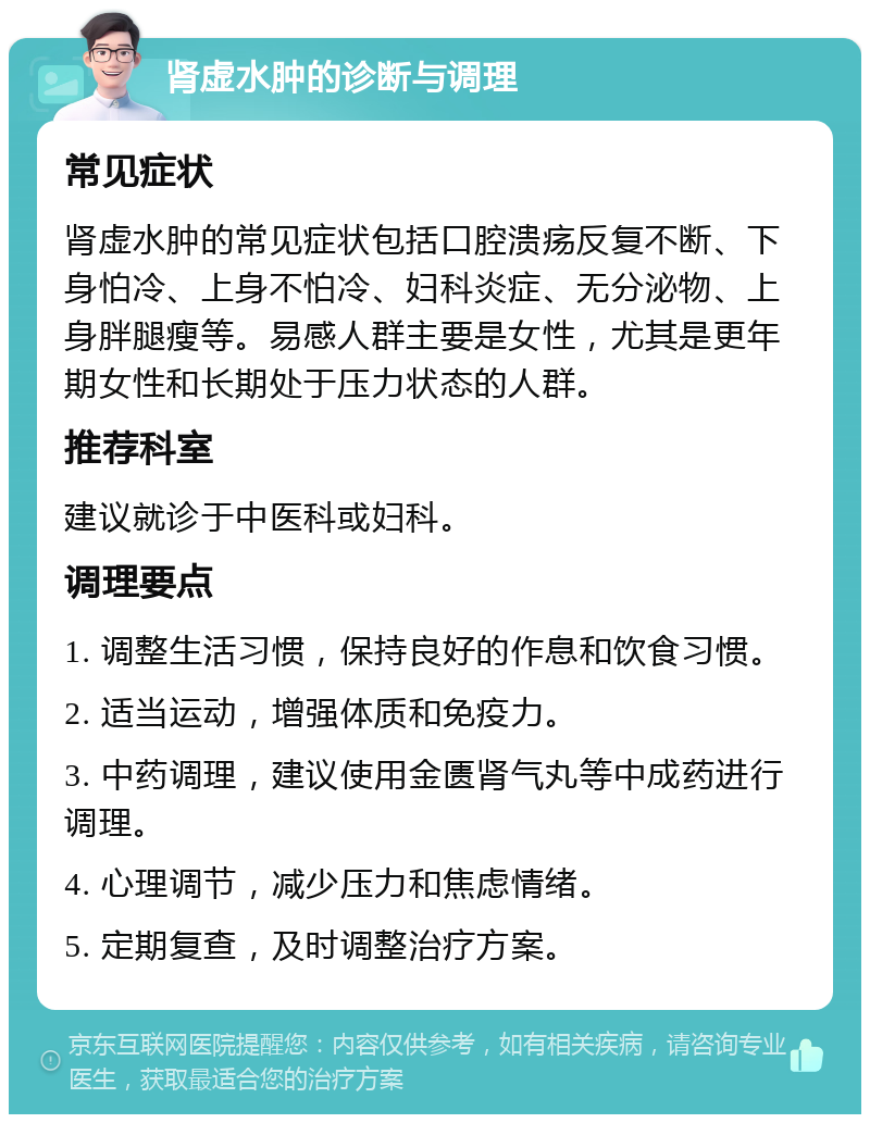 肾虚水肿的诊断与调理 常见症状 肾虚水肿的常见症状包括口腔溃疡反复不断、下身怕冷、上身不怕冷、妇科炎症、无分泌物、上身胖腿瘦等。易感人群主要是女性，尤其是更年期女性和长期处于压力状态的人群。 推荐科室 建议就诊于中医科或妇科。 调理要点 1. 调整生活习惯，保持良好的作息和饮食习惯。 2. 适当运动，增强体质和免疫力。 3. 中药调理，建议使用金匮肾气丸等中成药进行调理。 4. 心理调节，减少压力和焦虑情绪。 5. 定期复查，及时调整治疗方案。