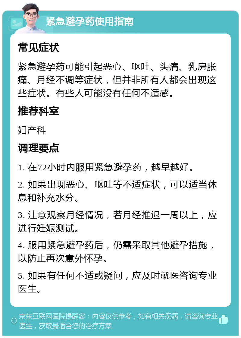 紧急避孕药使用指南 常见症状 紧急避孕药可能引起恶心、呕吐、头痛、乳房胀痛、月经不调等症状，但并非所有人都会出现这些症状。有些人可能没有任何不适感。 推荐科室 妇产科 调理要点 1. 在72小时内服用紧急避孕药，越早越好。 2. 如果出现恶心、呕吐等不适症状，可以适当休息和补充水分。 3. 注意观察月经情况，若月经推迟一周以上，应进行妊娠测试。 4. 服用紧急避孕药后，仍需采取其他避孕措施，以防止再次意外怀孕。 5. 如果有任何不适或疑问，应及时就医咨询专业医生。