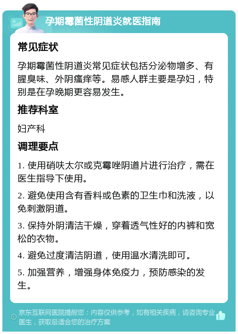 孕期霉菌性阴道炎就医指南 常见症状 孕期霉菌性阴道炎常见症状包括分泌物增多、有腥臭味、外阴瘙痒等。易感人群主要是孕妇，特别是在孕晚期更容易发生。 推荐科室 妇产科 调理要点 1. 使用硝呋太尔或克霉唑阴道片进行治疗，需在医生指导下使用。 2. 避免使用含有香料或色素的卫生巾和洗液，以免刺激阴道。 3. 保持外阴清洁干燥，穿着透气性好的内裤和宽松的衣物。 4. 避免过度清洁阴道，使用温水清洗即可。 5. 加强营养，增强身体免疫力，预防感染的发生。