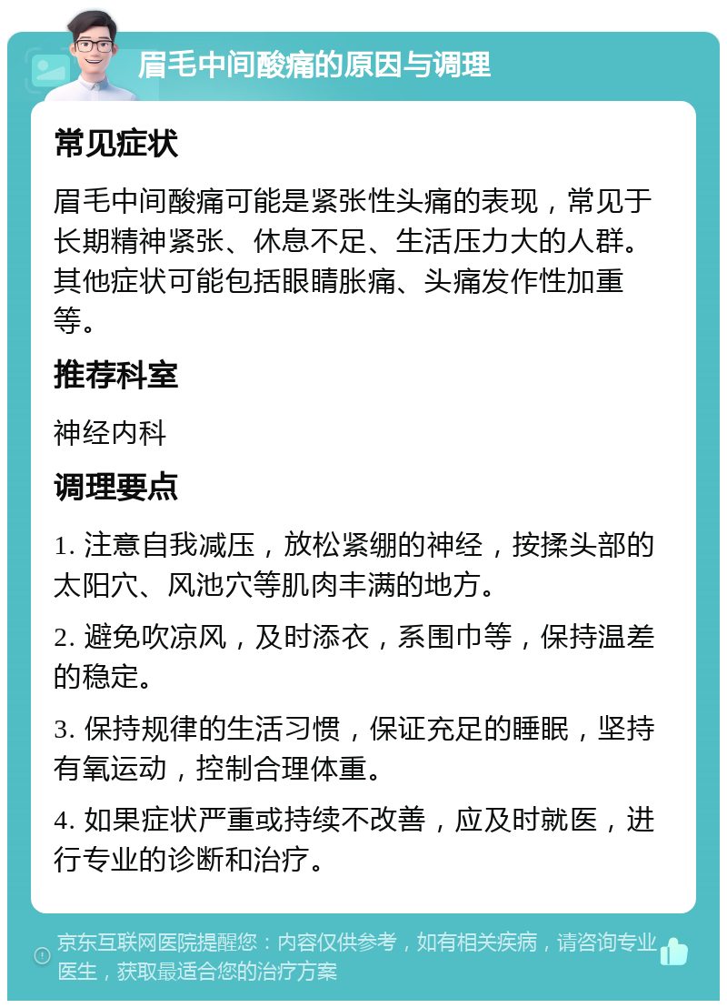 眉毛中间酸痛的原因与调理 常见症状 眉毛中间酸痛可能是紧张性头痛的表现，常见于长期精神紧张、休息不足、生活压力大的人群。其他症状可能包括眼睛胀痛、头痛发作性加重等。 推荐科室 神经内科 调理要点 1. 注意自我减压，放松紧绷的神经，按揉头部的太阳穴、风池穴等肌肉丰满的地方。 2. 避免吹凉风，及时添衣，系围巾等，保持温差的稳定。 3. 保持规律的生活习惯，保证充足的睡眠，坚持有氧运动，控制合理体重。 4. 如果症状严重或持续不改善，应及时就医，进行专业的诊断和治疗。