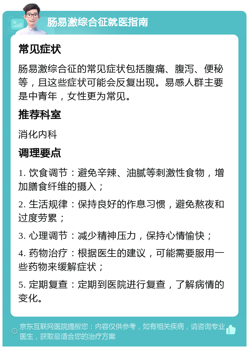 肠易激综合征就医指南 常见症状 肠易激综合征的常见症状包括腹痛、腹泻、便秘等，且这些症状可能会反复出现。易感人群主要是中青年，女性更为常见。 推荐科室 消化内科 调理要点 1. 饮食调节：避免辛辣、油腻等刺激性食物，增加膳食纤维的摄入； 2. 生活规律：保持良好的作息习惯，避免熬夜和过度劳累； 3. 心理调节：减少精神压力，保持心情愉快； 4. 药物治疗：根据医生的建议，可能需要服用一些药物来缓解症状； 5. 定期复查：定期到医院进行复查，了解病情的变化。