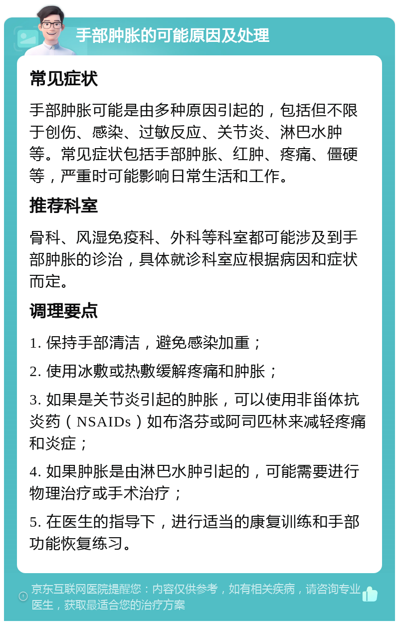 手部肿胀的可能原因及处理 常见症状 手部肿胀可能是由多种原因引起的，包括但不限于创伤、感染、过敏反应、关节炎、淋巴水肿等。常见症状包括手部肿胀、红肿、疼痛、僵硬等，严重时可能影响日常生活和工作。 推荐科室 骨科、风湿免疫科、外科等科室都可能涉及到手部肿胀的诊治，具体就诊科室应根据病因和症状而定。 调理要点 1. 保持手部清洁，避免感染加重； 2. 使用冰敷或热敷缓解疼痛和肿胀； 3. 如果是关节炎引起的肿胀，可以使用非甾体抗炎药（NSAIDs）如布洛芬或阿司匹林来减轻疼痛和炎症； 4. 如果肿胀是由淋巴水肿引起的，可能需要进行物理治疗或手术治疗； 5. 在医生的指导下，进行适当的康复训练和手部功能恢复练习。