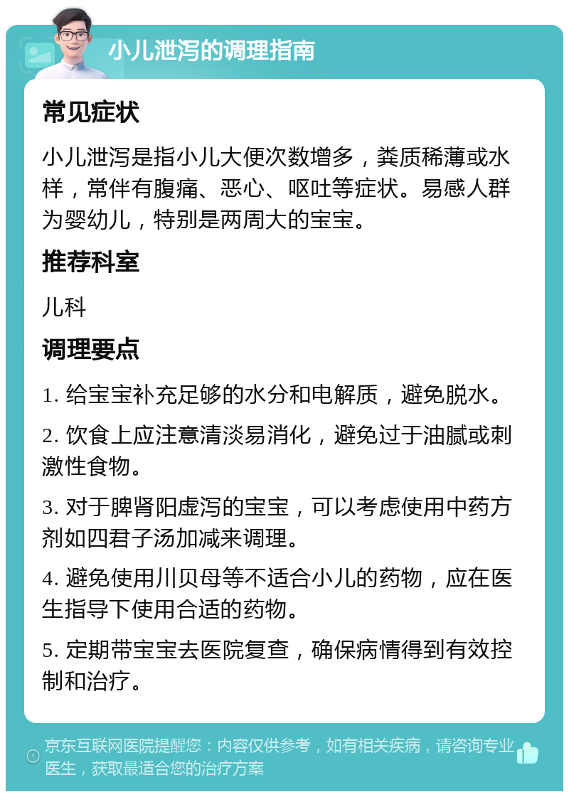 小儿泄泻的调理指南 常见症状 小儿泄泻是指小儿大便次数增多，粪质稀薄或水样，常伴有腹痛、恶心、呕吐等症状。易感人群为婴幼儿，特别是两周大的宝宝。 推荐科室 儿科 调理要点 1. 给宝宝补充足够的水分和电解质，避免脱水。 2. 饮食上应注意清淡易消化，避免过于油腻或刺激性食物。 3. 对于脾肾阳虚泻的宝宝，可以考虑使用中药方剂如四君子汤加减来调理。 4. 避免使用川贝母等不适合小儿的药物，应在医生指导下使用合适的药物。 5. 定期带宝宝去医院复查，确保病情得到有效控制和治疗。