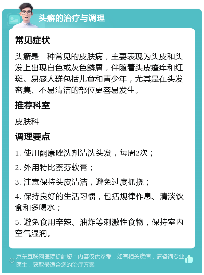 头癣的治疗与调理 常见症状 头癣是一种常见的皮肤病，主要表现为头皮和头发上出现白色或灰色鳞屑，伴随着头皮瘙痒和红斑。易感人群包括儿童和青少年，尤其是在头发密集、不易清洁的部位更容易发生。 推荐科室 皮肤科 调理要点 1. 使用酮康唑洗剂清洗头发，每周2次； 2. 外用特比萘芬软膏； 3. 注意保持头皮清洁，避免过度抓挠； 4. 保持良好的生活习惯，包括规律作息、清淡饮食和多喝水； 5. 避免食用辛辣、油炸等刺激性食物，保持室内空气湿润。