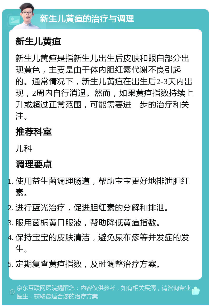 新生儿黄疸的治疗与调理 新生儿黄疸 新生儿黄疸是指新生儿出生后皮肤和眼白部分出现黄色，主要是由于体内胆红素代谢不良引起的。通常情况下，新生儿黄疸在出生后2-3天内出现，2周内自行消退。然而，如果黄疸指数持续上升或超过正常范围，可能需要进一步的治疗和关注。 推荐科室 儿科 调理要点 使用益生菌调理肠道，帮助宝宝更好地排泄胆红素。 进行蓝光治疗，促进胆红素的分解和排泄。 服用茵栀黄口服液，帮助降低黄疸指数。 保持宝宝的皮肤清洁，避免尿布疹等并发症的发生。 定期复查黄疸指数，及时调整治疗方案。