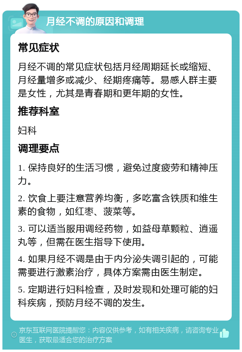 月经不调的原因和调理 常见症状 月经不调的常见症状包括月经周期延长或缩短、月经量增多或减少、经期疼痛等。易感人群主要是女性，尤其是青春期和更年期的女性。 推荐科室 妇科 调理要点 1. 保持良好的生活习惯，避免过度疲劳和精神压力。 2. 饮食上要注意营养均衡，多吃富含铁质和维生素的食物，如红枣、菠菜等。 3. 可以适当服用调经药物，如益母草颗粒、逍遥丸等，但需在医生指导下使用。 4. 如果月经不调是由于内分泌失调引起的，可能需要进行激素治疗，具体方案需由医生制定。 5. 定期进行妇科检查，及时发现和处理可能的妇科疾病，预防月经不调的发生。