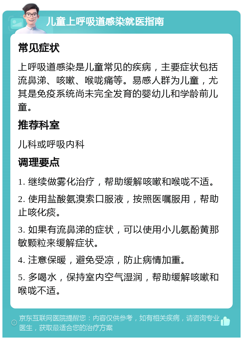 儿童上呼吸道感染就医指南 常见症状 上呼吸道感染是儿童常见的疾病，主要症状包括流鼻涕、咳嗽、喉咙痛等。易感人群为儿童，尤其是免疫系统尚未完全发育的婴幼儿和学龄前儿童。 推荐科室 儿科或呼吸内科 调理要点 1. 继续做雾化治疗，帮助缓解咳嗽和喉咙不适。 2. 使用盐酸氨溴索口服液，按照医嘱服用，帮助止咳化痰。 3. 如果有流鼻涕的症状，可以使用小儿氨酚黄那敏颗粒来缓解症状。 4. 注意保暖，避免受凉，防止病情加重。 5. 多喝水，保持室内空气湿润，帮助缓解咳嗽和喉咙不适。