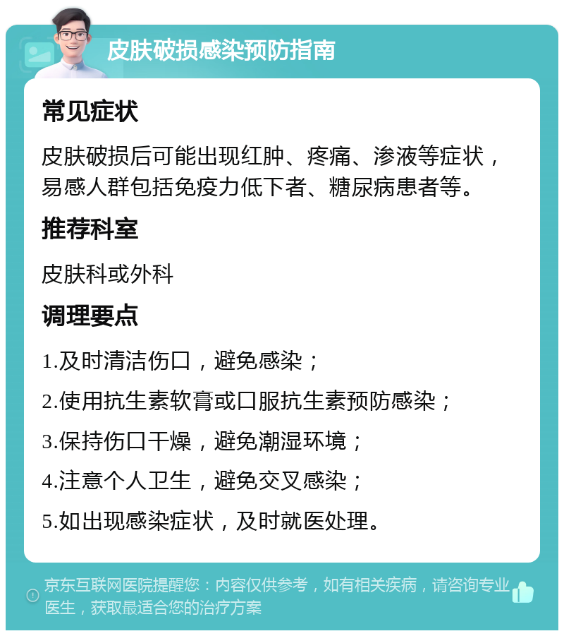 皮肤破损感染预防指南 常见症状 皮肤破损后可能出现红肿、疼痛、渗液等症状，易感人群包括免疫力低下者、糖尿病患者等。 推荐科室 皮肤科或外科 调理要点 1.及时清洁伤口，避免感染； 2.使用抗生素软膏或口服抗生素预防感染； 3.保持伤口干燥，避免潮湿环境； 4.注意个人卫生，避免交叉感染； 5.如出现感染症状，及时就医处理。