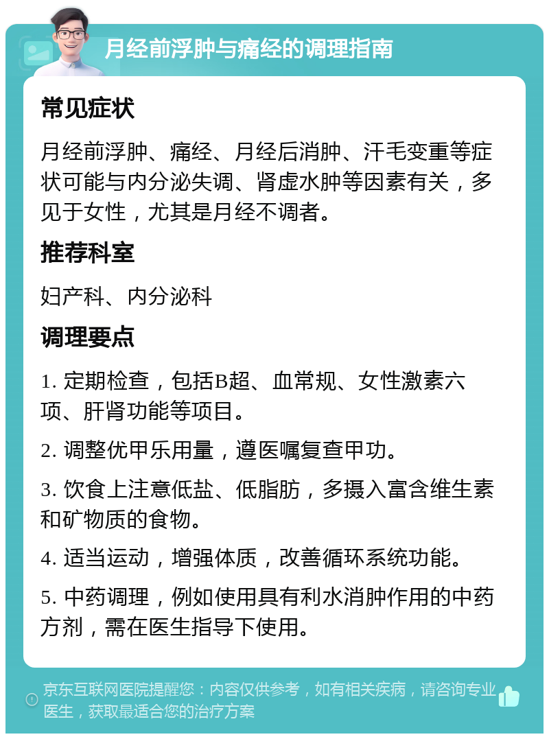 月经前浮肿与痛经的调理指南 常见症状 月经前浮肿、痛经、月经后消肿、汗毛变重等症状可能与内分泌失调、肾虚水肿等因素有关，多见于女性，尤其是月经不调者。 推荐科室 妇产科、内分泌科 调理要点 1. 定期检查，包括B超、血常规、女性激素六项、肝肾功能等项目。 2. 调整优甲乐用量，遵医嘱复查甲功。 3. 饮食上注意低盐、低脂肪，多摄入富含维生素和矿物质的食物。 4. 适当运动，增强体质，改善循环系统功能。 5. 中药调理，例如使用具有利水消肿作用的中药方剂，需在医生指导下使用。