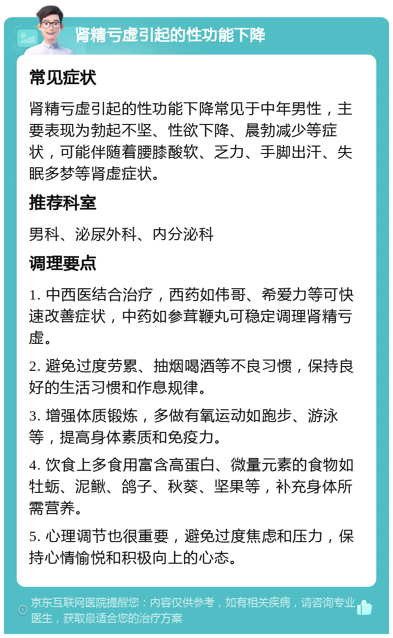 肾精亏虚引起的性功能下降 常见症状 肾精亏虚引起的性功能下降常见于中年男性，主要表现为勃起不坚、性欲下降、晨勃减少等症状，可能伴随着腰膝酸软、乏力、手脚出汗、失眠多梦等肾虚症状。 推荐科室 男科、泌尿外科、内分泌科 调理要点 1. 中西医结合治疗，西药如伟哥、希爱力等可快速改善症状，中药如参茸鞭丸可稳定调理肾精亏虚。 2. 避免过度劳累、抽烟喝酒等不良习惯，保持良好的生活习惯和作息规律。 3. 增强体质锻炼，多做有氧运动如跑步、游泳等，提高身体素质和免疫力。 4. 饮食上多食用富含高蛋白、微量元素的食物如牡蛎、泥鳅、鸽子、秋葵、坚果等，补充身体所需营养。 5. 心理调节也很重要，避免过度焦虑和压力，保持心情愉悦和积极向上的心态。