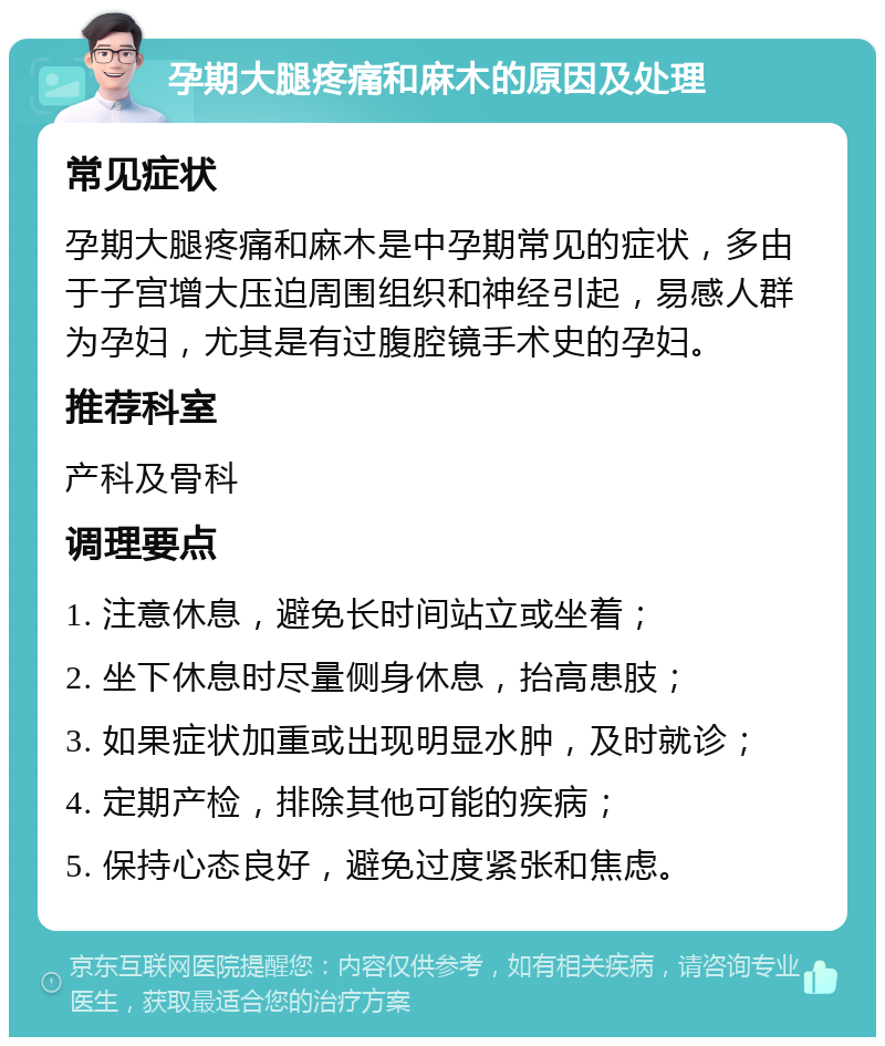 孕期大腿疼痛和麻木的原因及处理 常见症状 孕期大腿疼痛和麻木是中孕期常见的症状，多由于子宫增大压迫周围组织和神经引起，易感人群为孕妇，尤其是有过腹腔镜手术史的孕妇。 推荐科室 产科及骨科 调理要点 1. 注意休息，避免长时间站立或坐着； 2. 坐下休息时尽量侧身休息，抬高患肢； 3. 如果症状加重或出现明显水肿，及时就诊； 4. 定期产检，排除其他可能的疾病； 5. 保持心态良好，避免过度紧张和焦虑。