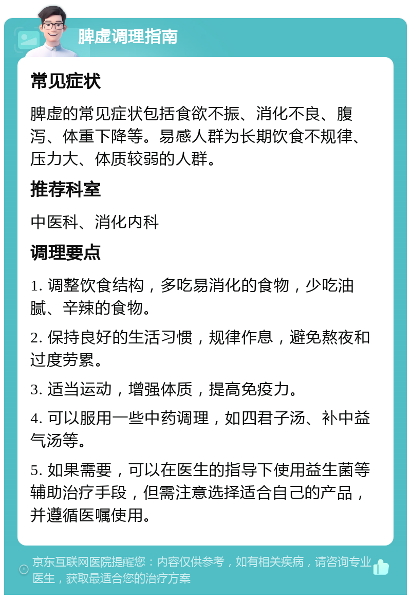 脾虚调理指南 常见症状 脾虚的常见症状包括食欲不振、消化不良、腹泻、体重下降等。易感人群为长期饮食不规律、压力大、体质较弱的人群。 推荐科室 中医科、消化内科 调理要点 1. 调整饮食结构，多吃易消化的食物，少吃油腻、辛辣的食物。 2. 保持良好的生活习惯，规律作息，避免熬夜和过度劳累。 3. 适当运动，增强体质，提高免疫力。 4. 可以服用一些中药调理，如四君子汤、补中益气汤等。 5. 如果需要，可以在医生的指导下使用益生菌等辅助治疗手段，但需注意选择适合自己的产品，并遵循医嘱使用。