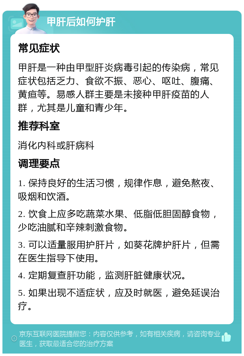 甲肝后如何护肝 常见症状 甲肝是一种由甲型肝炎病毒引起的传染病，常见症状包括乏力、食欲不振、恶心、呕吐、腹痛、黄疸等。易感人群主要是未接种甲肝疫苗的人群，尤其是儿童和青少年。 推荐科室 消化内科或肝病科 调理要点 1. 保持良好的生活习惯，规律作息，避免熬夜、吸烟和饮酒。 2. 饮食上应多吃蔬菜水果、低脂低胆固醇食物，少吃油腻和辛辣刺激食物。 3. 可以适量服用护肝片，如葵花牌护肝片，但需在医生指导下使用。 4. 定期复查肝功能，监测肝脏健康状况。 5. 如果出现不适症状，应及时就医，避免延误治疗。