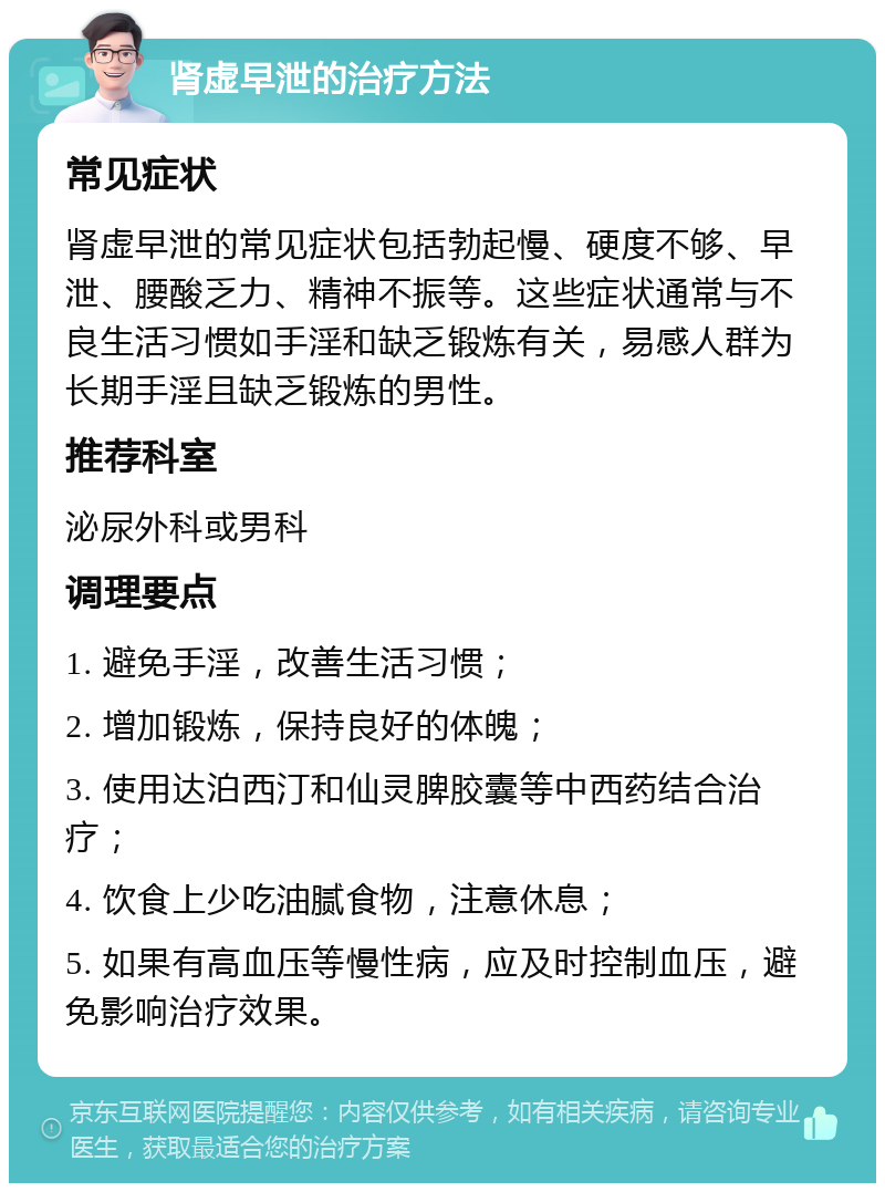 肾虚早泄的治疗方法 常见症状 肾虚早泄的常见症状包括勃起慢、硬度不够、早泄、腰酸乏力、精神不振等。这些症状通常与不良生活习惯如手淫和缺乏锻炼有关，易感人群为长期手淫且缺乏锻炼的男性。 推荐科室 泌尿外科或男科 调理要点 1. 避免手淫，改善生活习惯； 2. 增加锻炼，保持良好的体魄； 3. 使用达泊西汀和仙灵脾胶囊等中西药结合治疗； 4. 饮食上少吃油腻食物，注意休息； 5. 如果有高血压等慢性病，应及时控制血压，避免影响治疗效果。