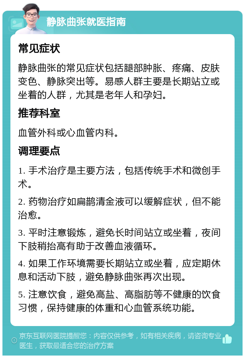 静脉曲张就医指南 常见症状 静脉曲张的常见症状包括腿部肿胀、疼痛、皮肤变色、静脉突出等。易感人群主要是长期站立或坐着的人群，尤其是老年人和孕妇。 推荐科室 血管外科或心血管内科。 调理要点 1. 手术治疗是主要方法，包括传统手术和微创手术。 2. 药物治疗如扁鹊清金液可以缓解症状，但不能治愈。 3. 平时注意锻炼，避免长时间站立或坐着，夜间下肢稍抬高有助于改善血液循环。 4. 如果工作环境需要长期站立或坐着，应定期休息和活动下肢，避免静脉曲张再次出现。 5. 注意饮食，避免高盐、高脂肪等不健康的饮食习惯，保持健康的体重和心血管系统功能。