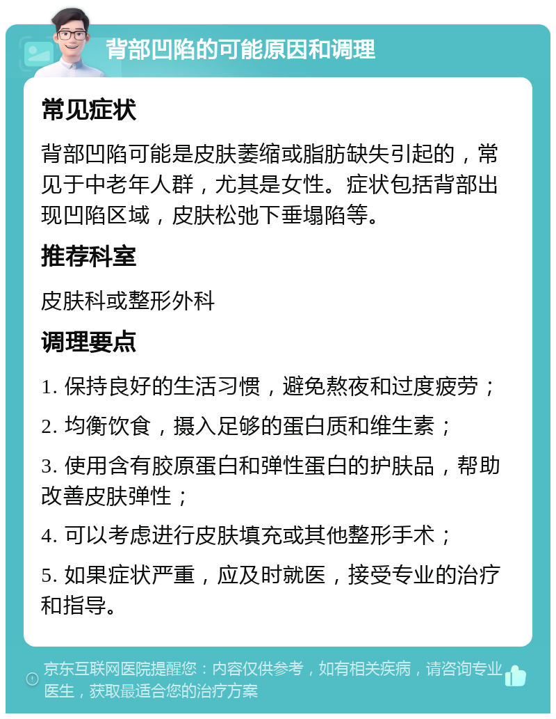 背部凹陷的可能原因和调理 常见症状 背部凹陷可能是皮肤萎缩或脂肪缺失引起的，常见于中老年人群，尤其是女性。症状包括背部出现凹陷区域，皮肤松弛下垂塌陷等。 推荐科室 皮肤科或整形外科 调理要点 1. 保持良好的生活习惯，避免熬夜和过度疲劳； 2. 均衡饮食，摄入足够的蛋白质和维生素； 3. 使用含有胶原蛋白和弹性蛋白的护肤品，帮助改善皮肤弹性； 4. 可以考虑进行皮肤填充或其他整形手术； 5. 如果症状严重，应及时就医，接受专业的治疗和指导。