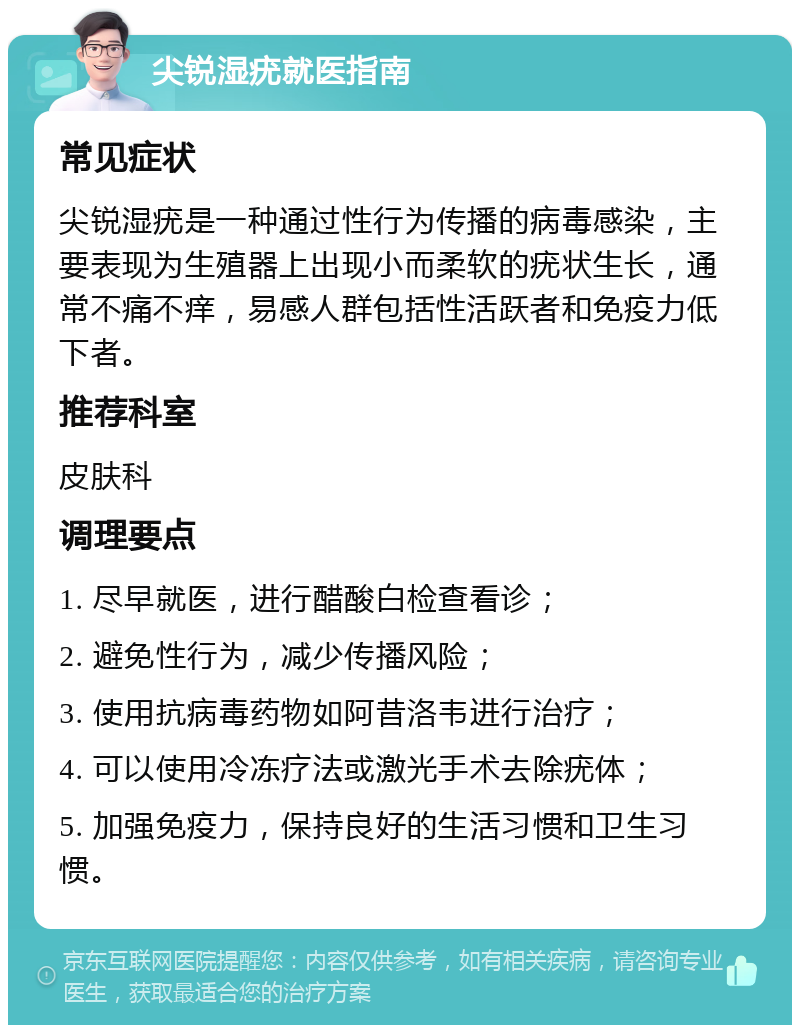 尖锐湿疣就医指南 常见症状 尖锐湿疣是一种通过性行为传播的病毒感染，主要表现为生殖器上出现小而柔软的疣状生长，通常不痛不痒，易感人群包括性活跃者和免疫力低下者。 推荐科室 皮肤科 调理要点 1. 尽早就医，进行醋酸白检查看诊； 2. 避免性行为，减少传播风险； 3. 使用抗病毒药物如阿昔洛韦进行治疗； 4. 可以使用冷冻疗法或激光手术去除疣体； 5. 加强免疫力，保持良好的生活习惯和卫生习惯。