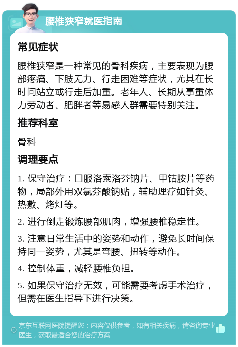 腰椎狭窄就医指南 常见症状 腰椎狭窄是一种常见的骨科疾病，主要表现为腰部疼痛、下肢无力、行走困难等症状，尤其在长时间站立或行走后加重。老年人、长期从事重体力劳动者、肥胖者等易感人群需要特别关注。 推荐科室 骨科 调理要点 1. 保守治疗：口服洛索洛芬钠片、甲钴胺片等药物，局部外用双氯芬酸钠贴，辅助理疗如针灸、热敷、烤灯等。 2. 进行倒走锻炼腰部肌肉，增强腰椎稳定性。 3. 注意日常生活中的姿势和动作，避免长时间保持同一姿势，尤其是弯腰、扭转等动作。 4. 控制体重，减轻腰椎负担。 5. 如果保守治疗无效，可能需要考虑手术治疗，但需在医生指导下进行决策。