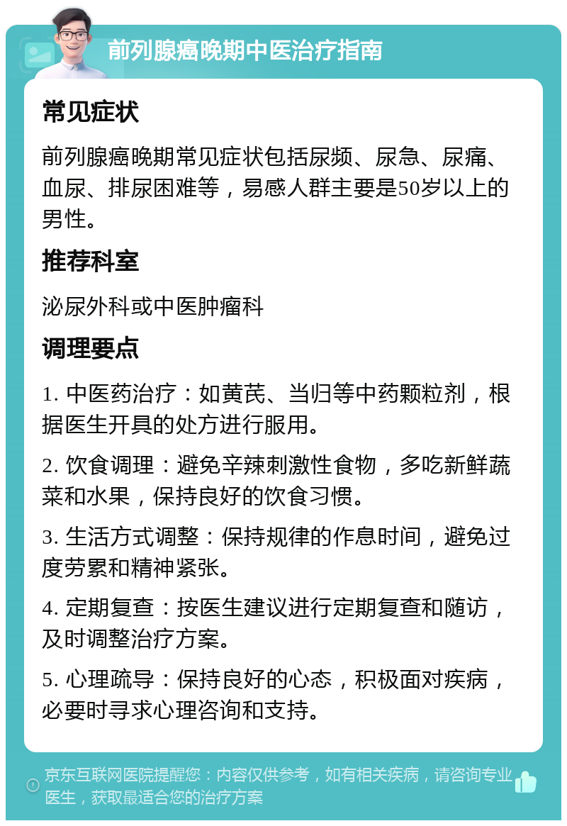 前列腺癌晚期中医治疗指南 常见症状 前列腺癌晚期常见症状包括尿频、尿急、尿痛、血尿、排尿困难等，易感人群主要是50岁以上的男性。 推荐科室 泌尿外科或中医肿瘤科 调理要点 1. 中医药治疗：如黄芪、当归等中药颗粒剂，根据医生开具的处方进行服用。 2. 饮食调理：避免辛辣刺激性食物，多吃新鲜蔬菜和水果，保持良好的饮食习惯。 3. 生活方式调整：保持规律的作息时间，避免过度劳累和精神紧张。 4. 定期复查：按医生建议进行定期复查和随访，及时调整治疗方案。 5. 心理疏导：保持良好的心态，积极面对疾病，必要时寻求心理咨询和支持。