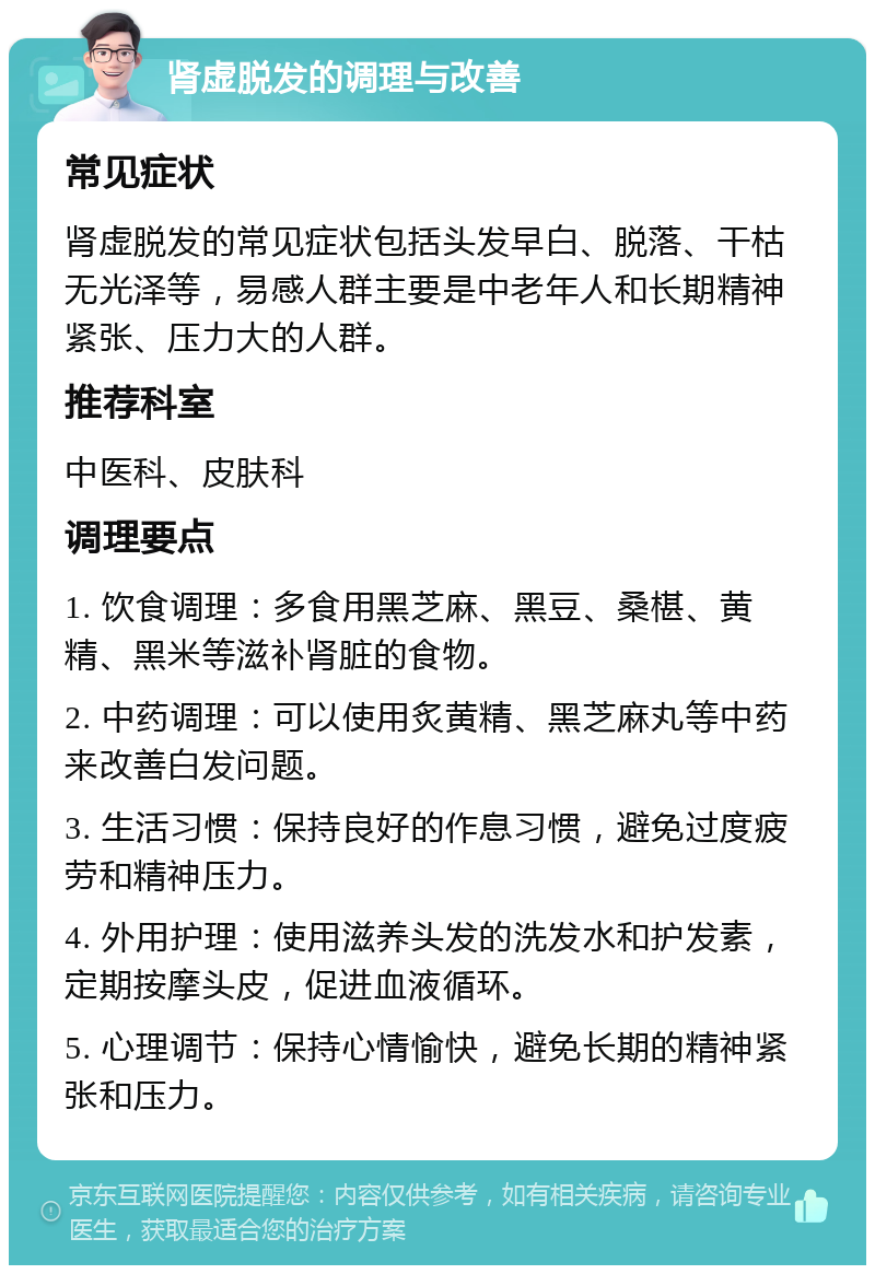 肾虚脱发的调理与改善 常见症状 肾虚脱发的常见症状包括头发早白、脱落、干枯无光泽等，易感人群主要是中老年人和长期精神紧张、压力大的人群。 推荐科室 中医科、皮肤科 调理要点 1. 饮食调理：多食用黑芝麻、黑豆、桑椹、黄精、黑米等滋补肾脏的食物。 2. 中药调理：可以使用炙黄精、黑芝麻丸等中药来改善白发问题。 3. 生活习惯：保持良好的作息习惯，避免过度疲劳和精神压力。 4. 外用护理：使用滋养头发的洗发水和护发素，定期按摩头皮，促进血液循环。 5. 心理调节：保持心情愉快，避免长期的精神紧张和压力。