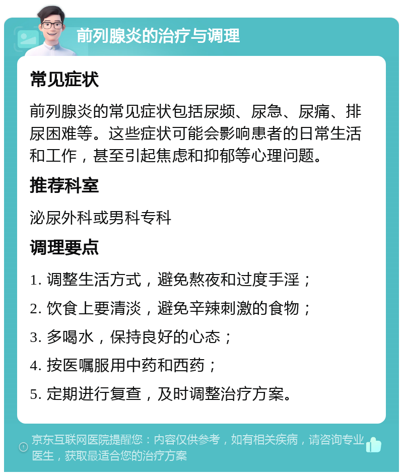 前列腺炎的治疗与调理 常见症状 前列腺炎的常见症状包括尿频、尿急、尿痛、排尿困难等。这些症状可能会影响患者的日常生活和工作，甚至引起焦虑和抑郁等心理问题。 推荐科室 泌尿外科或男科专科 调理要点 1. 调整生活方式，避免熬夜和过度手淫； 2. 饮食上要清淡，避免辛辣刺激的食物； 3. 多喝水，保持良好的心态； 4. 按医嘱服用中药和西药； 5. 定期进行复查，及时调整治疗方案。