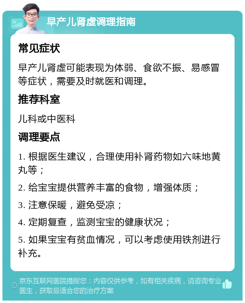 早产儿肾虚调理指南 常见症状 早产儿肾虚可能表现为体弱、食欲不振、易感冒等症状，需要及时就医和调理。 推荐科室 儿科或中医科 调理要点 1. 根据医生建议，合理使用补肾药物如六味地黄丸等； 2. 给宝宝提供营养丰富的食物，增强体质； 3. 注意保暖，避免受凉； 4. 定期复查，监测宝宝的健康状况； 5. 如果宝宝有贫血情况，可以考虑使用铁剂进行补充。