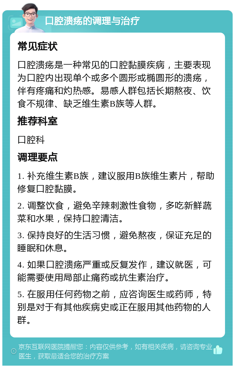 口腔溃疡的调理与治疗 常见症状 口腔溃疡是一种常见的口腔黏膜疾病，主要表现为口腔内出现单个或多个圆形或椭圆形的溃疡，伴有疼痛和灼热感。易感人群包括长期熬夜、饮食不规律、缺乏维生素B族等人群。 推荐科室 口腔科 调理要点 1. 补充维生素B族，建议服用B族维生素片，帮助修复口腔黏膜。 2. 调整饮食，避免辛辣刺激性食物，多吃新鲜蔬菜和水果，保持口腔清洁。 3. 保持良好的生活习惯，避免熬夜，保证充足的睡眠和休息。 4. 如果口腔溃疡严重或反复发作，建议就医，可能需要使用局部止痛药或抗生素治疗。 5. 在服用任何药物之前，应咨询医生或药师，特别是对于有其他疾病史或正在服用其他药物的人群。